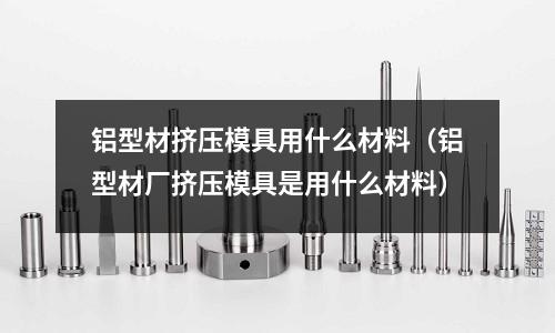鋁型材擠壓模具用什么材料（鋁型材廠擠壓模具是用什么材料）