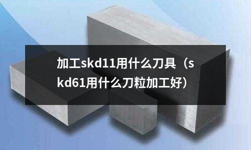加工skd11用什么刀具(skd61用什么刀粒加工好)