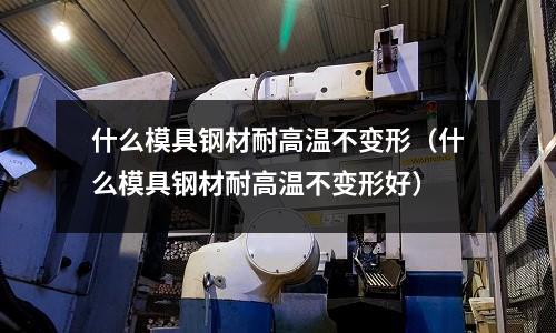 什么模具鋼材耐高溫不變形(什么模具鋼材耐高溫不變形好)