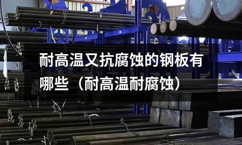 耐高溫又抗腐蝕的鋼板有哪些（耐高溫耐腐蝕）