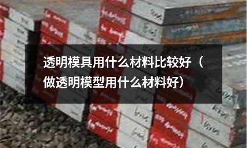 透明模具用什么材料比較好（做透明模型用什么材料好）