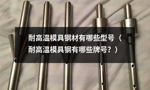 耐高溫模具鋼材有哪些型號（耐高溫模具鋼有哪些牌號？）