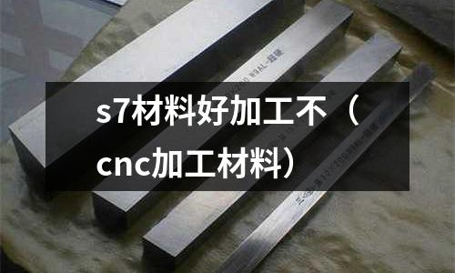 s7材料好加工不（cnc加工材料）