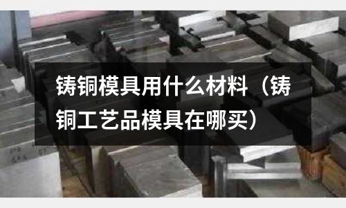 鑄銅模具用什么材料（鑄銅工藝品模具在哪買(mǎi)）
