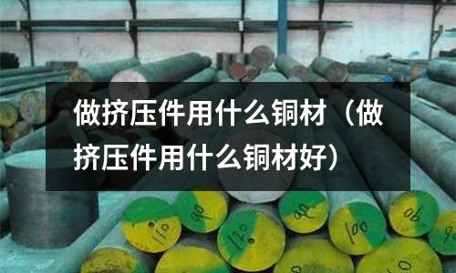 做擠壓件用什么銅材（做擠壓件用什么銅材好）