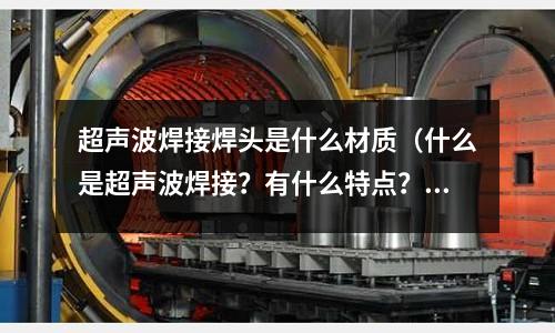 超聲波焊接焊頭是什么材質(什么是超聲波焊接?有什么特點?)