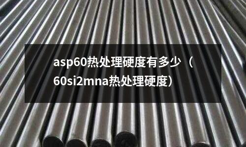 asp60熱處理硬度有多少(60si2mna熱處理硬度)