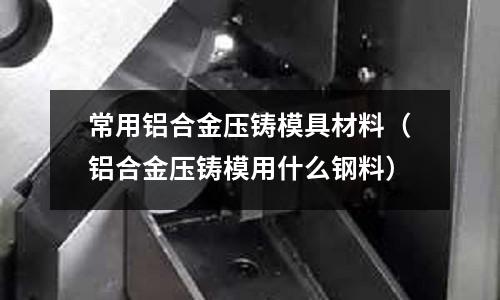 常用鋁合金壓鑄模具材料（鋁合金壓鑄模用什么鋼料）