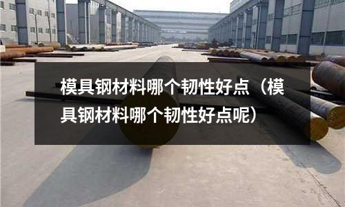 模具鋼材料哪個韌性好點(模具鋼材料哪個韌性好點呢)