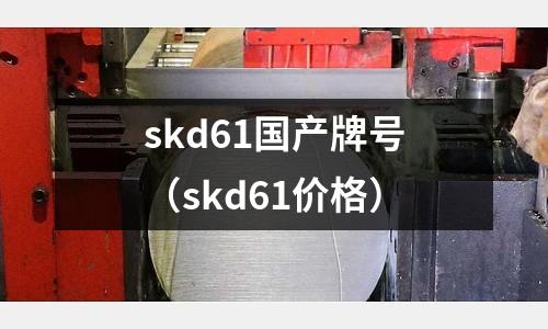 skd61國產牌號（skd61價格）