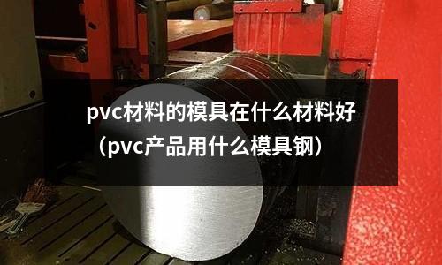pvc材料的模具在什么材料好(pvc產品用什么模具鋼)