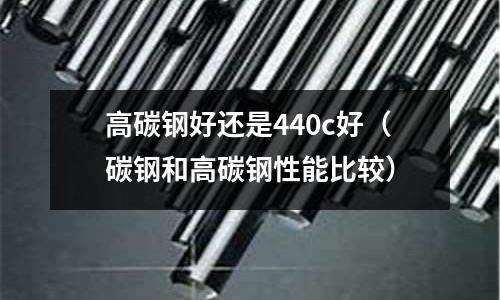 高碳鋼好還是440c好(碳鋼和高碳鋼性能比較)