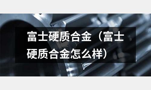 富士硬質合金(富士硬質合金怎么樣)