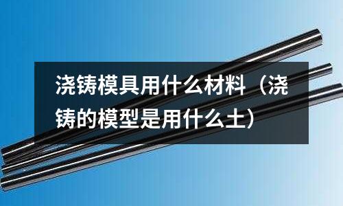 澆鑄模具用什么材料(澆鑄的模型是用什么土)