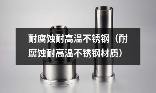 耐腐蝕耐高溫不銹鋼(耐腐蝕耐高溫不銹鋼材質)