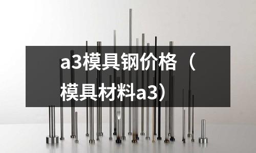 a3模具鋼價格（模具材料a3）