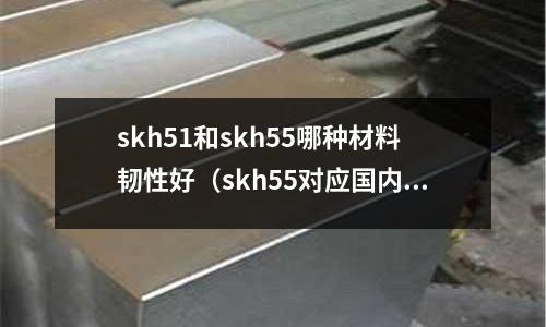 skh51和skh55哪種材料韌性好(skh55對應(yīng)國內(nèi)什么材質(zhì))