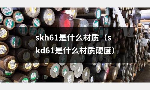 skh61是什么材質(zhì)（skd61是什么材質(zhì)硬度）