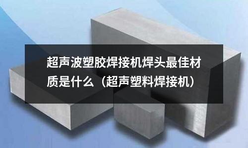 超聲波塑膠焊接機焊頭最佳材質是什么(超聲塑料焊接機)