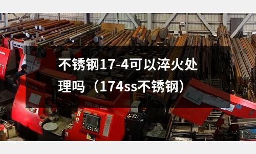 不銹鋼17-4可以淬火處理嗎（174ss不銹鋼）