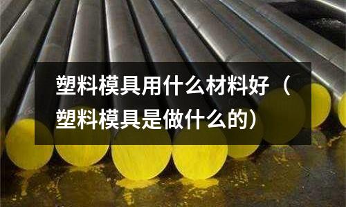 塑料模具用什么材料好（塑料模具是做什么的）