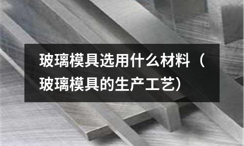 玻璃模具選用什么材料（玻璃模具的生產(chǎn)工藝）