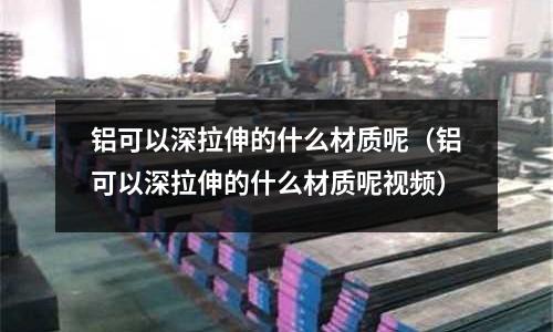 鋁可以深拉伸的什么材質呢（鋁可以深拉伸的什么材質呢視頻）
