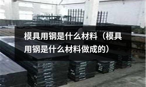 模具用鋼是什么材料(模具用鋼是什么材料做成的)