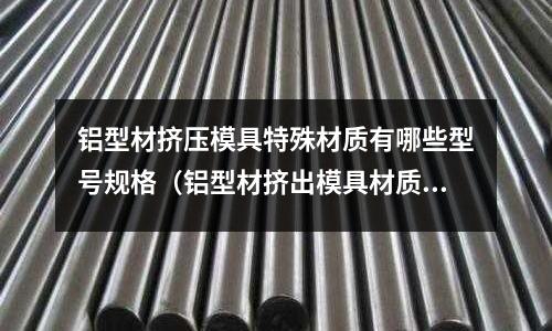 鋁型材擠壓模具特殊材質(zhì)有哪些型號規(guī)格（鋁型材擠出模具材質(zhì)）