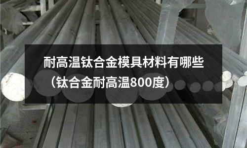 耐高溫鈦合金模具材料有哪些(鈦合金耐高溫800度)