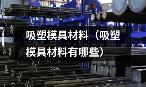 吸塑模具材料（吸塑模具材料有哪些）