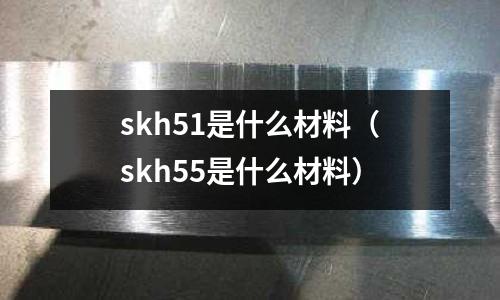 skh51是什么材料(skh55是什么材料)