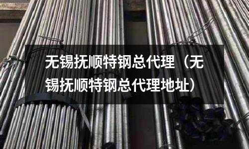 無錫撫順特鋼總代理（無錫撫順特鋼總代理地址）