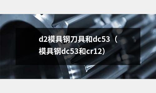 d2模具鋼刀具和dc53（模具鋼dc53和cr12）