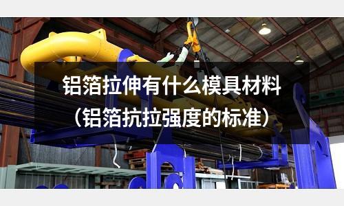 鋁箔拉伸有什么模具材料（鋁箔抗拉強度的標準）