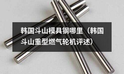 韓國斗山模具鋼哪里（韓國斗山重型燃氣輪機評述）
