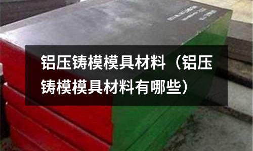 鋁壓鑄模模具材料(鋁壓鑄模模具材料有哪些)