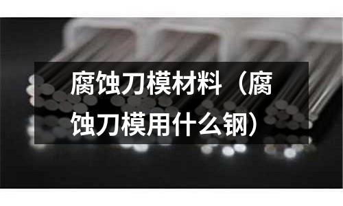 腐蝕刀模材料（腐蝕刀模用什么鋼）