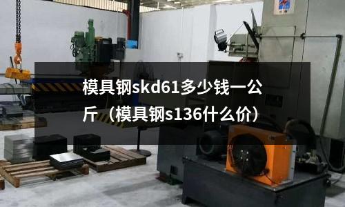 模具鋼skd61多少錢一公斤（模具鋼s136什么價(jià)）