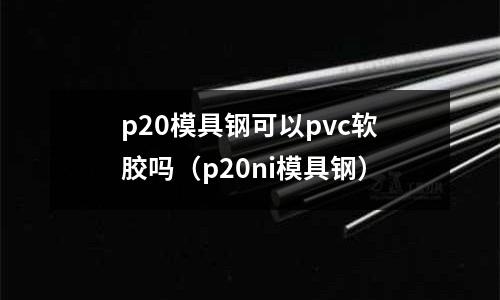 p20模具鋼可以pvc軟膠嗎（p20ni模具鋼）
