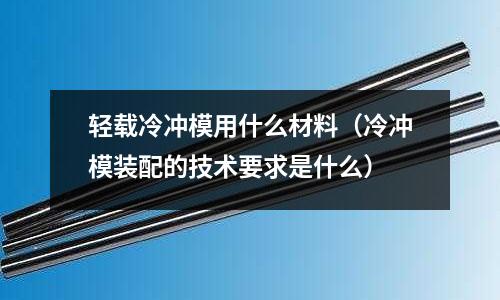 輕載冷沖模用什么材料（冷沖模裝配的技術(shù)要求是什么）