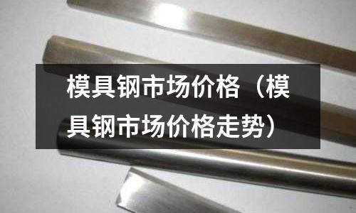 模具鋼市場價格（模具鋼市場價格走勢）