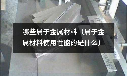 哪些屬于金屬材料（屬于金屬材料使用性能的是什么）
