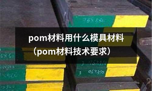 pom材料用什么模具材料(pom材料技術要求)