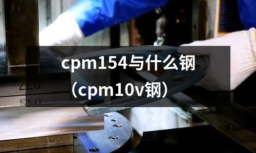 cpm154與什么鋼（cpm10v鋼）