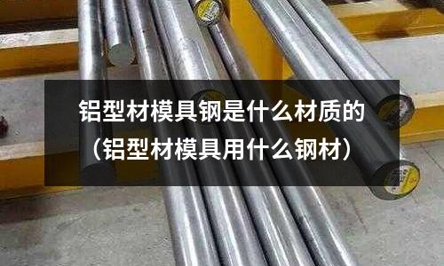 鋁型材模具鋼是什么材質的（鋁型材模具用什么鋼材）