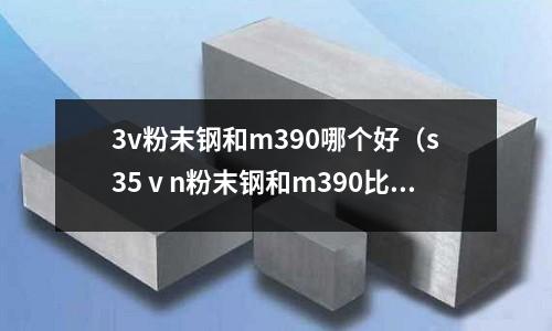 3v粉末鋼和m390哪個好(s35ⅴn粉末鋼和m390比較)