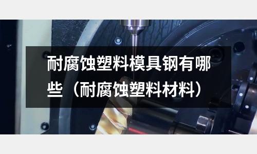 耐腐蝕塑料模具鋼有哪些(耐腐蝕塑料材料)
