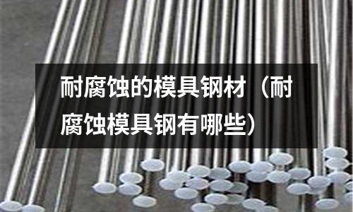 耐腐蝕的模具鋼材(耐腐蝕模具鋼有哪些)