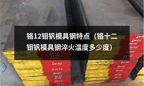 鉻12鉬釩模具鋼特點(diǎn)（鉻十二鉬釩模具鋼淬火溫度多少度）